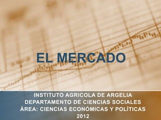 EL MERCADO

   INSTITUTO AGRICOLA DE ARGELIA
 DEPARTAMENTO DE CIENCIAS SOCIALES
ÁREA: CIENCIAS ECONÓMICAS Y POLÍTICAS
                 2012
 