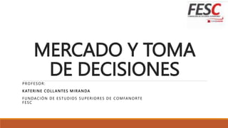 MERCADO Y TOMA
DE DECISIONES
PROFESOR:
KATERINE COLL ANTES MIRANDA
FUNDACIÓN DE ESTUDIOS SUPERIORES DE COMFANORTE
FESC
 