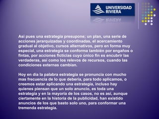 Así pues una estrategia presupone; un plan, una serie de acciones jerarquizadas y coordinadas, el acercamiento gradual al objetivo, cursos alternativos, pero en forma muy especial, una estrategia se conforma también por engaños o fintas, por acciones ficticias cuyo único fin es encubrir las verdaderas, así como los relevos de recursos, cuando las condiciones externas cambian. Hoy en día la palabra estrategia se pronuncia con mucho mas frecuencia de lo que debería, para todo aplicamos, o creemos estar aplicando una estrategia, incluso hay quienes piensan que un solo anuncio, es toda una estrategia y en la mayoría de los casos, no es así, aunque ciertamente en la historia de la publicidad, han existido anuncios de los que basto solo uno, para conformar una tremenda estrategia.  