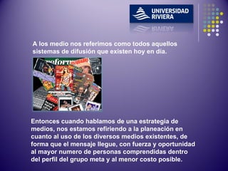 A los medio nos referimos como todos aquellos sistemas de difusión que existen hoy en día. Entonces cuando hablamos de una estrategia de medios, nos estamos refiriendo a la planeación en cuanto al uso de los diversos medios existentes, de forma que el mensaje llegue, con fuerza y oportunidad al mayor numero de personas comprendidas dentro del perfil del grupo meta y al menor costo posible.  