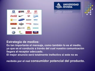 Estrategia de medios: Es tan importante el mensaje, como también lo es el medio, ya que es el conducto a través del cual nuestra comunicación llegara al receptor adecuado. El mejor anuncio será totalmente inefectivo si este no es recibido por el real  consumidor potencial del producto.   