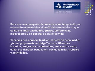 Para que una campaña de comunicación tenga éxito, es necesario conocer bien el perfil del consumidor al que se quiere llegar; actitudes, gustos, preferencias, motivadores y en general su estilo de vida. Tenemos que conocer también, el perfil de cada medio; ¿A que grupo meta se dirige? en sus diferentes horarios, programas o contenidos, en cuanto a sexo, edad, escolaridad, ocupación, núcleo familiar, hobbies y actividades. 