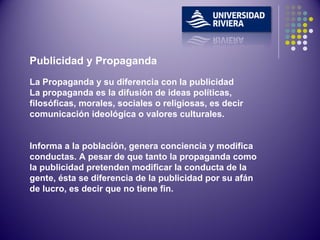Publicidad y Propaganda La Propaganda y su diferencia con la publicidad La propaganda es la difusión de ideas políticas, filosóficas, morales, sociales o religiosas, es decir comunicación ideológica o valores culturales.  Informa a la población, genera conciencia y modifica conductas. A pesar de que tanto la propaganda como la publicidad pretenden modificar la conducta de la gente, ésta se diferencia de la publicidad por su afán de lucro, es decir que no tiene fin.   