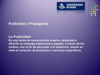 Publicidad y Propaganda La Publicidad: Es una forma de comunicación masiva, destinada a difundir un mensaje impersonal y pagado, a través de los medios, con el fin de persuadir a la audiencia, siendo su meta el consumo de productos o servicios específicos. 