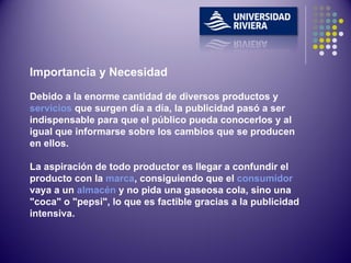 Importancia y Necesidad Debido a la enorme cantidad de diversos productos y  servicios  que surgen día a día, la publicidad pasó a ser indispensable para que el público pueda conocerlos y al igual que informarse sobre los cambios que se producen en ellos. La aspiración de todo productor es llegar a confundir el producto con la  marca , consiguiendo que el  consumidor  vaya a un  almacén  y no pida una gaseosa cola, sino una "coca" o "pepsi", lo que es factible gracias a la publicidad intensiva. 