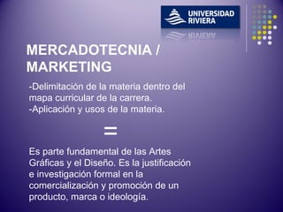 -Delimitación de la materia dentro del mapa curricular de la carrera. -Aplicación y usos de la materia. = Es parte fundamental de las Artes Gráficas y el Diseño. Es la justificación e investigación formal en la comercialización y promoción de un producto, marca o ideología. MERCADOTECNIA / MARKETING 