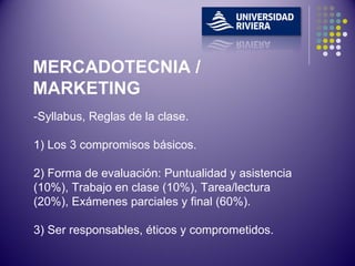 -Syllabus, Reglas de la clase. 1) Los 3 compromisos básicos. 2) Forma de evaluación: Puntualidad y asistencia (10%), Trabajo en clase (10%), Tarea/lectura (20%), Exámenes parciales y final (60%).  3) Ser responsables, éticos y comprometidos. MERCADOTECNIA / MARKETING 