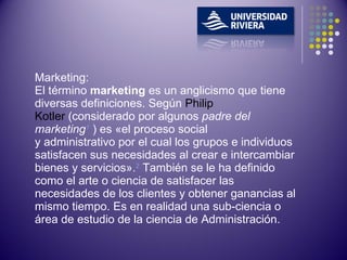 Marketing: El término  marketing  es un anglicismo que tiene diversas definiciones. Según  Philip Kotler  (considerado por algunos  padre del marketing 1  ) es «el proceso social y administrativo por el cual los grupos e individuos satisfacen sus necesidades al crear e intercambiar bienes y servicios». 2  También se le ha definido como el arte o ciencia de satisfacer las necesidades de los clientes y obtener ganancias al mismo tiempo. Es en realidad una sub-ciencia o área de estudio de la ciencia de Administración. 
