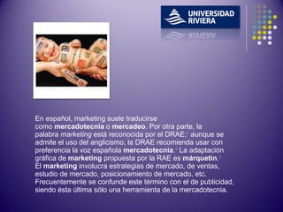En español, marketing suele traducirse como  mercadotecnia  o  mercadeo . Por otra parte, la palabra  marketing  está reconocida por el DRAE; 3  aunque se admite el uso del anglicismo, la DRAE recomienda usar con preferencia la voz española  mercadotecnia . 4  La adaptación gráfica de  marketing  propuesta por la RAE es  márquetin . 5 El  marketing  involucra estrategias de mercado, de ventas, estudio de mercado, posicionamiento de mercado, etc. Frecuentemente se confunde este término con el de publicidad, siendo ésta última sólo una herramienta de la mercadotecnia. 