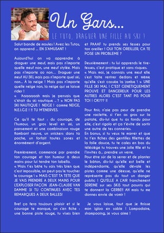 Un Gars...

Le Tuto, Draguer une Fille au ski !

Salut bande de moules ! Avec les Tutos,
on apprend ... EN S’AMUSANT !
Aujourd’hui on va apprendre à
draguer une meuf, mais pas n’importe
quelle meuf non, une meuf stylée. Mais
pas n’importe où non… Draguer une
meuf AU SKI, mais pas n’importe quel ski,
non... À la neige ! Mais pas n’importe
quelle neige non, la neige qui se laisse
rider !
« Aaaaaaah mais je pensais que
c’était du ski nautique .. ? » NON PAS
SKI NAUTIQUE ! NEIGE ! comme NEIGE,
N.E.I.G.E ! !! TU M’ENERVES.

et PAAAF tu prends ses fesses pour
ton oreiller ! OUI TON OREILLER, CA TE
POSE UN PROBLEME ?
Deuxièmement : tu lui apprends le tirefesses, c’est pratique et sans risques.
« Mais moi, je connais une meuf elle
s’est faite rentrer dedans et même
qu’elle s’est cassée la jambe ! » UNE
FILLE SKI MAL ! C’EST GENETIQUEMENT
PROUVE ET DANGEREUX POUR LES
AUTRES ALORS C’EST TANT PIS POUR
TOI ! OK??? !!

Premièrement, commence par prendre
ton courage et ton humour à deux
mains pour lui tendre ton labello.
« Mais t’es bête tu sais très bien que
c’est impossible, on peut pas le toucher
le courage ! » MAIS C’EST TA TETE QUE
JE VAIS PRENDRE A DEUX MAINS POUR
L’EXPLOSER FAÇON JEAN-CLAUDE VAN
DAMME SI TU CONTINUES AVEC TES
REMARQUES A DEUX BALLES!

Pour finir, n’aie pas peur de prendre
une raclette, si t’en as gros sur la
patate, dis-lui que tu as fondu pour
elle, c’est rigolo et ça t’évite de sortir
une autre de tes conneries.
En bonus, si tu veux te marrer et que
tu t’en fiches des gentilles fillettes de
la folie douce, tu te cales en bas du
télésiège tu trouves une jolie fille et tu
l’invites à... prendre un verre.
Pour être sûr de la serrer et de planter
le bâton, dis-lui qu’elle est belle et
indépendante, qu’elle dévale les
pistes comme une déesse, qu’elle ne
représente pas du tout un danger
public ! QU’ELLE A L’AIR franchement
SEREINE sur ses SKIS tout pourris qui
te donnent la GERBE!! AH mais tu me
donnes envie de vomir !

Bref ça fera toujours plaisir et si le
courage te manque, on s’en fiche :
une bonne piste rouge, tu vises bien

Je vous laisse, faut que je finisse
mon igloo en sable ! Lampadaire,
shampooing, je vous aime !

Ce qu’il te faut : du courage, de
l’humour, un gros level en ski, un
pansement et une combinaison rouge
flambant neuve, un snickers dans ta
poche, un forfait toutes zones et
énormément d’argent.

 