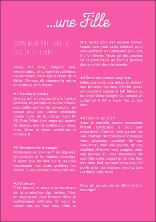 ...une Fille
Commencer une cure détox en 5 lecons
L’hiver est long, fatigant, noir,
interminable… et surtout très calorique.
Heureusement, il est venu le temps de la
détox. On vous dit comment la mettre
en pratique en 5 leçons.
#1 Prendre la lumière
Que ce soit en s’exposant à la lumière
naturelle en partant au ski (ou ailleurs
pour celles qui ont les moyens) ou en
optant pour une lumière artificielle
comme celle de la Energy Light HF
3319 de Philips. Une lampe qui permet
de faire le plein de lumière pour mieux
vivre l’hiver et mieux synthétiser la
vitamine D.

#2 Réapprendre à manger
Notamment en favorisant les légumes,
les poissons et les viandes blanches.
Et plutôt que de miser sur le sel pour
assaisonner vos plats, préférez les
épices : cumin, curcuma, curry, tabasco.

#3 Déstresser
C’est prouvé, le stress a un lien direct
sur la production des toxines. Donc
en angoissant vous boostez illico le
vieillissement cellulaire. Et vous ne
voulez pas ça. Pour vous vider la

tête, optez pour des sessions running
(après quoi vous serez rincées) ou si
vous préférez des méthodes plus soft,
il y a l’éternel Yoga ou des gouttes
de sérénité Fleurs de Bach à prendre
plusieurs fois dans la journée.

#4 Boire des potions magiques
Faites une vraie cure détox. En sirotant
des boissons blindées d’actifs green
antioxydants comme le fait Dietox ou
les shots Détox Delight. Ou encore en
adoptant le Détox Kusmi Tea au tea
time.

#5 Faire du sport 2.0
Avec le nouvelle montre connectée
POLAR (dédicace à nos amis
marketeurs). Celui-ci vous permet de
voir combien de calories et d’énergie
vous dépensez, combien de pas
vous faites dans une journée, de voir
combien d’heures vous gagnez dans
une journée en vous dépensant, de
contrôler votre sommeil et de vous fixer
des défis. Bref, un petit bijou que l’on
porte pour ses sessions running, gym
suédoise, vélo, boxe.

Donc go go go pour la détox et bon
courage !

 
