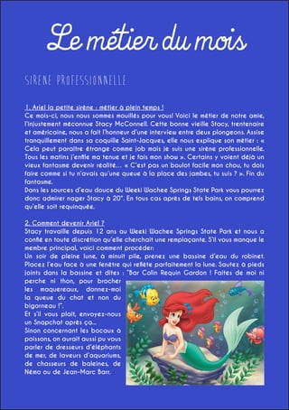 Le métier du mois
Sirene Professionnelle
1. Ariel la petite sirène : métier à plein temps !
Ce mois-ci, nous nous sommes mouillés pour vous! Voici le métier de notre amie,
l’injustement méconnue Stacy McConnell. Cette bonne vieille Stacy, trentenaire
et américaine, nous a fait l’honneur d’une interview entre deux plongeons. Assise
tranquillement dans sa coquille Saint-Jacques, elle nous explique son métier : «
Cela peut paraître étrange comme job mais je suis une sirène professionnelle.
Tous les matins j’enfile ma tenue et je fais mon show ». Certains y voient déjà un
vieux fantasme devenir réalité… « C’est pas un boulot facile mon chou, tu dois
faire comme si tu n’avais qu’une queue à la place des jambes, tu suis ? ». Fin du
fantasme.
Dans les sources d’eau douce du Weeki Wachee Springs State Park vous pourrez
donc admirer nager Stacy à 20°. En tous cas après de tels bains, on comprend
qu’elle soit requinquée.
2. Comment devenir Ariel ?
Stacy travaille depuis 12 ans au Weeki Wachee Springs State Park et nous a
confié en toute discrétion qu’elle cherchait une remplaçante. S’il vous manque le
membre principal, voici comment procéder:
Un soir de pleine lune, à minuit pile, prenez une bassine d’eau du robinet.
Placez l’eau face à une fenêtre qui reflète parfaitement la lune. Sautez à pieds
joints dans la bassine et dites : “Bar Colin Requin Gardon ! Faites de moi ni
perche ni thon, pour brocher
les maquereaux, donnez-moi
la queue du chat et non du
bigorneau !”.
Et s’il vous plaît, envoyez-nous
un Snapchat après ça...
Sinon concernant les bocaux à
poissons, on aurait aussi pu vous
parler de dresseurs d’éléphants
de mer, de laveurs d’aquariums,
de chasseurs de baleines, de
Némo ou de Jean-Marc Barr.

 