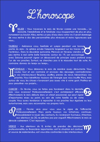 L’horoscope
BELIER - Vous traversez le mois de février comme une tornade.... La
morosité, l’immobilisme et le fatalisme vous insupportent de plus en plus,
notamment au boulot. Allez, mettez un peu d’eau dans votre vin: il serait dommage
de vous mettre à dos des personnalités plus rêveuses et moins rigoureuses que
vous...
TAUREAU - Ambiance cosy, familiale et sympa pendant une bonne
partie du mois : la sphère privée l’emporte largement sur les tracas de
l’extérieur... Dans la deuxième quinzaine, Mercure en Verseau viendra un
peu mettre à mal cette belle harmonie: autour du 19, son accrochage
avec Saturne pourrait signer un désaccord de principe assez profond avec
l’un de vos proches. Surtout, ne cherchez pas à le résoudre tout de suite. Au
contraire: donnez du temps au temps...
GEMEAUX - Vous démarrez le mois de manière assez déroutante. Vous
voulez tout et son contraire et envoyez des messages contradictoires
à vos interlocuteurs! Respirez, soufflez, prenez du recul, hiérarchisez vos
priorités. Vous bénéficiez toujours de l’énergie que vous insuffle Mars, mais
autour de vous, les choses n’avancent pas assez vite à votre goût. Profitez-en
pour peaufiner vos projets...
CANCER - En février, vous ne faites pas forcément dans la dentelle,
mais vous avancez! Professionnellement, c’est extrêmement efficace.
Affectivement, le mois débute dans un climat passionnel, qui peut signer
d’importantes mises au point, au sein de votre famille ou de votre
couple. Vous aurez tendance à reprocher à vos proches leur égoïsme ou leur
autoritarisme, mais sans reconnaître vos propres torts.
LION - Février sera pour vous sous le signe de l’efficacité.
Professionnellement, Mars porte toujours vos initiatives: continuez
inlassablement à nouer des contacts, ils s’avéreront fructueux. Attention,
aux alentours du 20, ne pêchez pas par orgueil! Affectivement, le mois se
déroule calmement. C’est reposant...
VIERGE - Aux alentours du 8, évitez de prendre des décisions
professionnelles ou financières importantes: soit la situation est confuse
et source de malentendus, soit vous êtes confrontée à des interlocuteurs

 