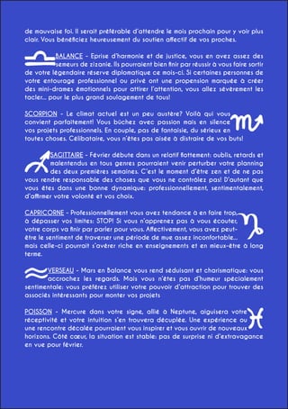 de mauvaise foi. Il serait préférable d’attendre le mois prochain pour y voir plus
clair. Vous bénéficiez heureusement du soutien affectif de vos proches.
BALANCE - Eprise d’harmonie et de justice, vous en avez assez des
semeurs de zizanie. Ils pourraient bien finir par réussir à vous faire sortir
de votre légendaire réserve diplomatique ce mois-ci. Si certaines personnes de
votre entourage professionnel ou privé ont une propension marquée à créer
des mini-drames émotionnels pour attirer l’attention, vous allez sévèrement les
tacler... pour le plus grand soulagement de tous!
SCORPION - Le climat actuel est un peu austère? Voilà qui vous
convient parfaitement! Vous bûchez avec passion mais en silence
vos projets professionnels. En couple, pas de fantaisie, du sérieux en
toutes choses. Célibataire, vous n’êtes pas aisée à distraire de vos buts!
SAGITTAIRE - Février débute dans un relatif flottement: oublis, retards et
malentendus en tous genres pourraient venir perturber votre planning
des deux premières semaines. C’est le moment d’être zen et de ne pas
vous rendre responsable des choses que vous ne contrôlez pas! D’autant que
vous êtes dans une bonne dynamique: professionnellement, sentimentalement,
d’affirmer votre volonté et vos choix.
CAPRICORNE - Professionnellement vous avez tendance à en faire trop,
à dépasser vos limites: STOP! Si vous n’apprenez pas à vous écouter,
votre corps va finir par parler pour vous. Affectivement, vous avez peutêtre le sentiment de traverser une période de mue assez inconfortable...
mais celle-ci pourrait s’avérer riche en enseignements et en mieux-être à long
terme.
VERSEAU - Mars en Balance vous rend séduisant et charismatique: vous
accrochez les regards. Mais vous n’êtes pas d’humeur spécialement
sentimentale: vous préférez utiliser votre pouvoir d’attraction pour trouver des
associés intéressants pour monter vos projets
POISSON - Mercure dans votre signe, allié à Neptune, aiguisera votre
réceptivité et votre intuition s’en trouvera décuplée. Une expérience ou
une rencontre décalée pourraient vous inspirer et vous ouvrir de nouveaux
horizons. Côté cœur, la situation est stable: pas de surprise ni d’extravagance
en vue pour février.

 