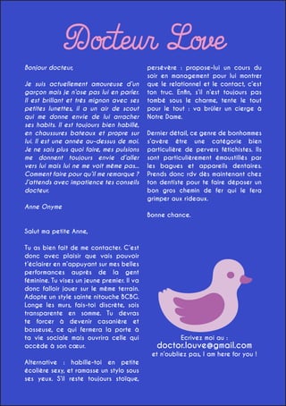 Docteur Love

Bonjour docteur,

Je suis actuellement amoureuse d’un
garçon mais je n’ose pas lui en parler.
Il est brillant et très mignon avec ses
petites lunettes, il a un air de scout
qui me donne envie de lui arracher
ses habits. Il est toujours bien habillé,
en chaussures bateaux et propre sur
lui. Il est une année au-dessus de moi.
Je ne sais plus quoi faire, mes pulsions
me donnent toujours envie d’aller
vers lui mais lui ne me voit même pas...
Comment faire pour qu’il me remarque ?
J’attends avec impatience tes conseils
docteur.

persévère : propose-lui un cours du
soir en management pour lui montrer
que le relationnel et le contact, c’est
ton truc. Enfin, s’il n’est toujours pas
tombé sous le charme, tente le tout
pour le tout : va brûler un cierge à
Notre Dame.
Dernier détail, ce genre de bonhommes
s’avère être une catégorie bien
particulière de pervers fétichistes. Ils
sont particulièrement émoustillés par
les bagues et appareils dentaires.
Prends donc rdv dès maintenant chez
ton dentiste pour te faire déposer un
bon gros chemin de fer qui le fera
grimper aux rideaux.

Anne Onyme
Bonne chance.
Salut ma petite Anne,
Tu as bien fait de me contacter. C’est
donc avec plaisir que vais pouvoir
t’éclairer en m’appuyant sur mes belles
performances auprès de la gent
féminine. Tu vises un jeune premier. Il va
donc falloir jouer sur le même terrain.
Adopte un style sainte nitouche BCBG.
Longe les murs, fais-toi discrète, sois
transparente en somme. Tu devras
te forcer à devenir casanière et
bosseuse, ce qui fermera la porte à
ta vie sociale mais ouvrira celle qui
accède à son cœur.

Ecrivez moi au :

doctor.louve@gmail.com

et n’oubliez pas, I am here for you !
Alternative : habille-toi en petite
écolière sexy, et ramasse un stylo sous
ses yeux. S’il reste toujours stoïque,

 