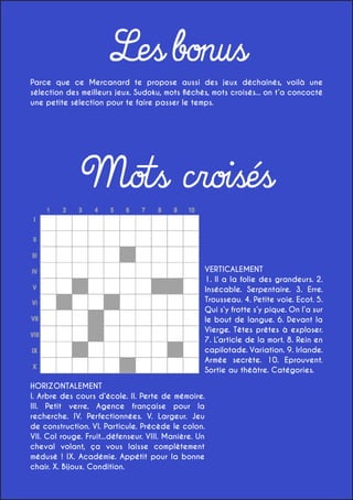 Les bonus

Parce que ce Mercanard te propose aussi des jeux déchaînés, voilà une
sélection des meilleurs jeux. Sudoku, mots fléchés, mots croisés... on t’a concocté
une petite sélection pour te faire passer le temps.

Mots croisés
VERTICALEMENT
1. Il a la folie des grandeurs. 2.
Insécable. Serpentaire. 3. Erre.
Trousseau. 4. Petite voie. Ecot. 5.
Qui s’y frotte s’y pique. On l’a sur
le bout de langue. 6. Devant la
Vierge. Têtes prêtes à exploser.
7. L’article de la mort. 8. Rein en
capilotade. Variation. 9. Irlande.
Armée secrète. 10. Eprouvent.
Sortie au théâtre. Catégories.
HORIZONTALEMENT
I. Arbre des cours d’école. II. Perte de mémoire.
III. Petit verre. Agence française pour la
recherche. IV. Perfectionnées. V. Largeur. Jeu
de construction. VI. Particule. Précède le colon.
VII. Col rouge. Fruit...défenseur. VIII. Manière. Un
cheval volant, ça vous laisse complètement
médusé ! IX. Académie. Appétit pour la bonne
chair. X. Bijoux. Condition.

 