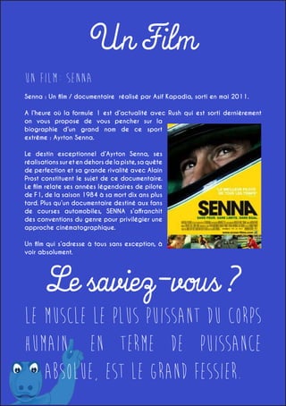 Un Film
Un Film: SENNA
Senna : Un film / documentaire réalisé par Asif Kapadia, sorti en mai 2011.
A l’heure où la formule 1 est d’actualité avec Rush qui est sorti dernièrement
on vous propose de vous pencher sur la
biographie d’un grand nom de ce sport
extrême : Ayrton Senna.
Le destin exceptionnel d’Ayrton Senna, ses
réalisations sur et en dehors de la piste, sa quête
de perfection et sa grande rivalité avec Alain
Prost constituent le sujet de ce documentaire.
Le film relate ses années légendaires de pilote
de F1, de la saison 1984 à sa mort dix ans plus
tard. Plus qu’un documentaire destiné aux fans
de courses automobiles, SENNA s’affranchit
des conventions du genre pour privilégier une
approche cinématographique.
Un film qui s’adresse à tous sans exception, à
voir absolument.

Le saviez-vous ?

Le muscle le plus puissant du corps
humain, en terme de puissance
absolue, est le grand fessier.

 