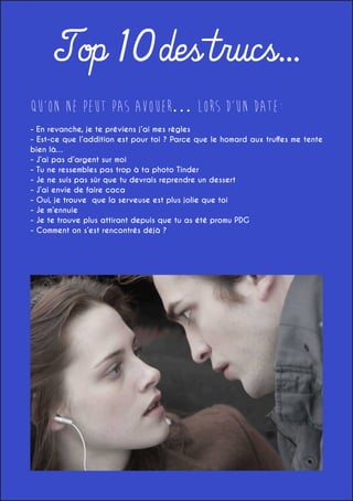 Top 10 des trucs...
QU’ON NE PEUT PAS AVOUER… LORS D’UN DATE:
- En revanche, je te préviens j’ai mes règles
- Est-ce que l’addition est pour toi ? Parce que le homard aux truffes me tente
bien là…
- J’ai pas d’argent sur moi
- Tu ne ressembles pas trop à ta photo Tinder
- Je ne suis pas sûr que tu devrais reprendre un dessert
- J’ai envie de faire caca
- Oui, je trouve que la serveuse est plus jolie que toi
- Je m’ennuie
- Je te trouve plus attirant depuis que tu as été promu PDG
- Comment on s’est rencontrés déjà ?

 