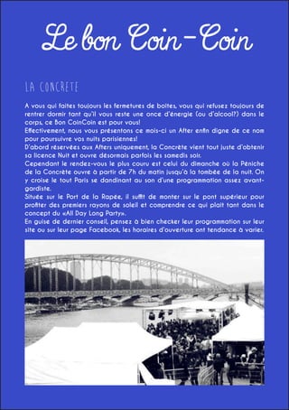 Le bon Coin-Coin
LA CONCReTE
A vous qui faites toujours les fermetures de boîtes, vous qui refusez toujours de
rentrer dormir tant qu’il vous reste une once d’énergie (ou d’alcool?) dans le
corps, ce Bon CoinCoin est pour vous!
Effectivement, nous vous présentons ce mois-ci un After enfin digne de ce nom
pour poursuivre vos nuits parisiennes!
D’abord réservées aux Afters uniquement, la Concrète vient tout juste d’obtenir
sa licence Nuit et ouvre désormais parfois les samedis soir.
Cependant le rendez-vous le plus couru est celui du dimanche où la Péniche
de la Concrète ouvre à partir de 7h du matin jusqu’à la tombée de la nuit. On
y croise le tout Paris se dandinant au son d’une programmation assez avantgardiste.
Située sur le Port de la Rapée, il suffit de monter sur le pont supérieur pour
profiter des premiers rayons de soleil et comprendre ce qui plaît tant dans le
concept du «All Day Long Party».
En guise de dernier conseil, pensez à bien checker leur programmation sur leur
site ou sur leur page Facebook, les horaires d’ouverture ont tendance à varier.
69 port de la Rapée, Paris 12e
Métro: Gare de Lyon, Bercy, Gare d’Austerlitz
Prix: 13,50€ la bouteille de rouge, rosé ou blanc
Fermeture: Du Mardi au Samedi jusqu’à 2h

 