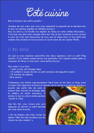 Coté cuisine

Bien le bonjour mes petits poulets !

J’espère de tout cœur que vous avez apprécié la popotte de la dernière fois,
et que vos petites papilles en frétillent encore !
Pour ce mois-ci, j’ai étudié vos emplois du temps et votre rythme d’Esscaïen…
C’est que vous êtes bien chargés dites-moi ! De ce fait, j’ai pensé à vous, surtout
à ceux qui n’ont pas beaucoup de sous, pas le temps pour un bon petit plat
comme-chez-maman et encore moins le savoir faire de ma copine Maité…

Le Mug-Quiche
Ce que je vous propose aujourd’hui mes doux agneaux, c’est un petit Mug
Quiche ! C’est simple comme fourrer une poularde, c’est rapide comme peler un
coqueret du Pérou, et bon pour votre petite bourse !
Pour cela, il vous faut :
- 1 œuf, un peu de fromage râpé,
- 1/2 cuillère à soupe de lait, un petit morceau de baguette (pain),
- 1/2 tranche de jambon,
- Sel & poivre.
Commencez par battre vigoureusement l’œuf avec le lait dans un Mug, avec
un fouet (très important le fouet) et ajoutez sel et poivre à la mixture. Ajoutez-y
ensuite des petits dés de pain, et
remuez bien. Ajoutez le fromage râpé,
le jambon en petits morceaux, et
mettez le tout au micro-onde pendant
1min30 à 750w .
Une fois fait, vous n’avez plus qu’à
déguster ça devant un petit épisode
de votre série favorite.
« Ah, les femmes, mon cher, toutes les
mêmes ! Elles font des mystères pour les
choses les plus simples ! »

 