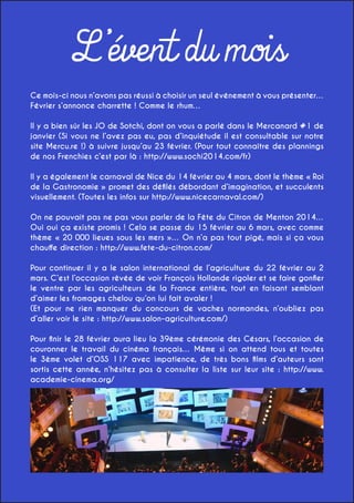 L’évent du mois
Ce mois-ci nous n’avons pas réussi à choisir un seul événement à vous présenter…
Février s’annonce charrette ! Comme le rhum…
Il y a bien sûr les JO de Sotchi, dont on vous a parlé dans le Mercanard #1 de
janvier (Si vous ne l’avez pas eu, pas d’inquiétude il est consultable sur notre
site Mercu.re !) à suivre jusqu’au 23 février. (Pour tout connaître des plannings
de nos Frenchies c’est par là : http://www.sochi2014.com/fr)
Il y a également le carnaval de Nice du 14 février au 4 mars, dont le thème « Roi
de la Gastronomie » promet des défilés débordant d’imagination, et succulents
visuellement. (Toutes les infos sur http://www.nicecarnaval.com/)
On ne pouvait pas ne pas vous parler de la Fête du Citron de Menton 2014…
Oui oui ça existe promis ! Cela se passe du 15 février au 6 mars, avec comme
thème « 20 000 lieues sous les mers »… On n’a pas tout pigé, mais si ça vous
chauffe direction : http://www.fete-du-citron.com/
Pour continuer il y a le salon international de l’agriculture du 22 février au 2
mars. C’est l’occasion rêvée de voir François Hollande rigoler et se faire gonfler
le ventre par les agriculteurs de la France entière, tout en faisant semblant
d’aimer les fromages chelou qu’on lui fait avaler !
(Et pour ne rien manquer du concours de vaches normandes, n’oubliez pas
d’aller voir le site : http://www.salon-agriculture.com/)
Pour finir le 28 février aura lieu la 39ème cérémonie des Césars, l’occasion de
couronner le travail du cinéma français… Même si on attend tous et toutes
le 3ème volet d’OSS 117 avec impatience, de très bons films d’auteurs sont
sortis cette année, n’hésitez pas à consulter la liste sur leur site : http://www.
academie-cinema.org/

 