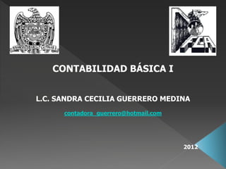 CONTABILIDAD BÁSICA I


L.C. SANDRA CECILIA GUERRERO MEDINA
      contadora_guerrero@hotmail.com




                                       2012
 