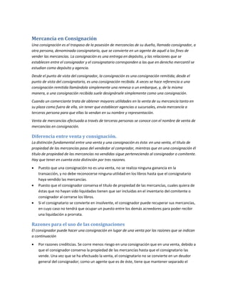 Mercancía en Consignación
Una consignación es el traspaso de la posesión de mercancías de su dueño, llamado consignador, a
otra persona, denominada consignatario, que se convierte en un agente de aquél a los fines de
vender las mercancías. La consignación es una entrega en depósito, y las relaciones que se
establecen entre el consignador y el consignatario corresponden a las que en derecho mercantil se
estudian como depósito y agencia.
Desde el punto de vista del consignador, la consignación es una consignación remitida; desde el
punto de vista del consignatario, es una consignación recibida. A veces se hace referencia a una
consignación remitida llamándola simplemente una remesa o un embarque, y, de la misma
manera, a una consignación recibida suele designársele simplemente como una consignación.
Cuando un comerciante trata de obtener mayores utilidades en la venta de su mercancía tanto en
su plaza como fuera de ella, sin tener que establecer agencias o sucursales, envía mercancía a
terceras persona para que ellas la vendan en su nombre y representación.
Venta de mercancías efectuada a través de terceras personas se conoce con el nombre de venta de
mercancías en consignación.
Diferencia entre venta y consignación.
La distinción fundamental entre una venta y una consignación es ésta: en una venta, el título de
propiedad de las mercancías pasa del vendedor al comprador, mientras que en una consignación él
título de propiedad de las mercancías no vendidas sigue perteneciendo al consignador o comitente.
Hay que tener en cuenta esta distinción por tres razones.
 Puesto que una consignación no es una venta, no se realiza ninguna ganancia en la
transacción, y no debe reconocerse ninguna utilidad en los libros hasta que el consignatario
haya vendido las mercancías.
 Puesto que el consignador conserva el título de propiedad de las mercancías, cuales quiera de
éstas que no hayan sido liquidadas tienen que ser incluidas en el inventario del comitente o
consignador al cerrarse los libros.
 Si el consignatario se convierte en insolvente, el consignador puede recuperar sus mercancías,
en cuyo caso no tendrá que ocupar un puesto entre los demás acreedores para poder recibir
una liquidación a prorrata.
Razones para el uso de las consignaciones
El consignador puede hacer una consignación en lugar de una venta por las razones que se indican
a continuación
 Por razones crediticias. Se corre menos riesgo en una consignación que en una venta, debido a
que el consignador conserva la propiedad de las mercancías hasta que el consignatario las
vende. Una vez que se ha efectuado la venta, el consignatario no se convierte en un deudor
general del consignador; como un agente que es de éste, tiene que mantener separado el
 