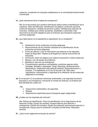 sustancia, cumpliendo los requisitos establecidos en la normatividad anteriormente
    mencionada.


47. ¿Qué importancia tiene la tarjeta de emergencia?

    Rta: Es el documento que contiene información básica sobre la identificación de la
    sustancia, datos del fabricante, identificación de peligros, protección personal,
    control de exposición, medidas de primeros auxilios, medidas para extinción de
    incendios, medidas para vertido accidental, estabilidad y reactividad. Este
    documento es de porte obligatorio para el conductor que transporte sustancias
    químicas peligrosas.

48. ¿que debe figurar en el expediente la capacitación de un empleado?

     Rta:
        • Clasificación de las sustancias químicas peligrosas.
        • Reconocimiento de los símbolos utilizados en la identificación de las
          sustancias químicas peligrosas.
        • Forma de obtener y usar la información que aparece en las etiquetas,
          Hojas de Seguridad, Tarjetas de Emergencia y demás documentos de
          transporte.
        • Información sobre los peligros que implica la exposición a estas sustancias.
        • Manejo y uso del equipo de protección.
        • Medidas en caso de una emergencia.
        • Procedimientos operativos normalizados y prácticas seguras sobre:
           Embalaje. Rotulado y etiquetado, Carga, Descarga, almacenamiento,
           Manipulación, Disposición adecuada de residuos, Descontaminación y
           limpieza, Y lo establecido en la Ley 55 de julio 2 de 1993 sobre
           capacitación, entrenamiento y seguridad en la utilización de las sustancias
           peligrosas en el trabajo.

49. En la sección 4.2 se presentan directrices ambientales y de seguridad durante la
    respuesta a una emergencia, incluyendo el manejo de residuos y la limpieza del
    área afectada las cuales son:

     Rta:
        •   Inspecciones ambientales y de seguridad
        •   Riesgos
        •   Disposiciones específicas para el transporte según peligrosidad

50. ¿Cuáles son los requisitos del vehículo?

    Rta: Rótulos de identificación, Placa de identificación de la Organización de las
    Naciones Unidas, Equipo de carretera, Equipos básicos para atención a
    emergencias, Extintor de incendios, Equipo de protección personal para atención a
    emergencias, Equipo para la recolección y limpieza de Derrames, Requisitos
    técnicos

51. ¿Qué norma reglamenta el lavado de activos?
 