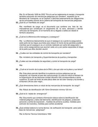 Rta: En el Decreto 1609 de 2002 “Por el cual se reglamenta el manejo y transporte
     terrestre automotor de mercancías peligrosas por carretera”, expedido por el
     Ministerio de Transporte, en el Capitulo V describe extensamente las obligaciones
     de los principales actores de la cadena del transporte de mercancías peligrosas
52. ¿Qué es un manifiesto de carga?

    Rta: manifiesto de carga: es el documento que contiene una lista de las
    mercaderías que constituyen el cargamento de la nave, aeronave y demás
    vehículos de transporte, en el momento de su llegada o salida a/o desde el
    territorio aduanero.

53. ¿Cuál es la diferencia ente reaseguro y coaseguro?

    Rta: La diferencia básicamente es que el reaseguro es cuando la aseguradora
    sede parte de los riegos asumidos para reducir el monto de las perdidas posibles
    mientras que el coaseguro es un contrato realizado por parte del asegurador y
    otros varios aseguradores que asumen cada uno y por partes separadas el riesgo
    de la parte que ellos deciden asumir

54. ¿Cuáles son las entidades de control de transporte por carretera?

    Rta: ministerio de transporte y Superintendencia de puertos y transportes

55. ¿Cuáles son las entidades de seguridad y control al transporte de carga?

    Rta:

56. ¿Cuál es la función de la placa de la ONU y de qué color es la placa y sus letras?

    Rta: Esta placa permite identificar la sustancia química peligrosa que se
    transporta, sin importar el país del cual provenga. En esta se indica el Número de
    la Organización de las Naciones Unidas (Número UN) correspondiente a dicha
    sustancia. El color de fondo de esta placa debe ser de color naranja y los bordes y
    el Número UN de color negro.

57. ¿Qué dimensiones tiene un rotulo de las mercancías de transporte de carga?

    Rta: Rótulo de identificación UN 10mm Dimensión mínima 120 mm

58. ¿Qué es la tarjeta de emergencia?

    Rta: Documento que contiene información básica sobre la identificación del
    material peligroso y datos del fabricante, identificación de peligros, protección
    personal y control de exposición , medidas de primeros auxilios, medidas para
    extinción de incendios, medidas para vertido accidental

59. ¿Qué entidad elabora la norma técnica de verificación de transporte para cada
    clase de mercancías peligrosas?

    Rta: la Norma Técnica Colombiana 1692
 