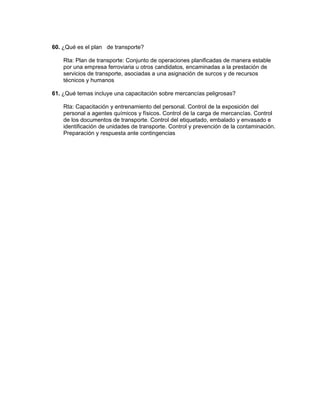 60. ¿Qué es el plan de transporte?

    Rta: Plan de transporte: Conjunto de operaciones planificadas de manera estable
    por una empresa ferroviaria u otros candidatos, encaminadas a la prestación de
    servicios de transporte, asociadas a una asignación de surcos y de recursos
    técnicos y humanos

61. ¿Qué temas incluye una capacitación sobre mercancías peligrosas?

    Rta: Capacitación y entrenamiento del personal. Control de la exposición del
    personal a agentes químicos y físicos. Control de la carga de mercancías. Control
    de los documentos de transporte. Control del etiquetado, embalado y envasado e
    identificación de unidades de transporte. Control y prevención de la contaminación.
    Preparación y respuesta ante contingencias
 