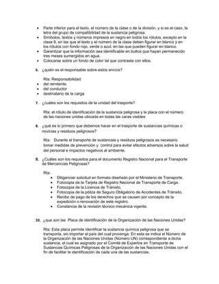 •   Parte inferior para el texto, el número de la clase o de la división, y si es el caso, la
    letra del grupo de compatibilidad de la sustancia peligrosa.
•   Símbolos, textos y números impresos en negro en todos los rótulos, excepto en la
    clase 8, en las que el texto y el número de la clase deben figurar en blanco y en
    los rótulos con fondo rojo, verde o azul, en las que pueden figurar en blanco.
•   Garantizar que la información sea identificable en bultos que hayan permanecido
    tres meses sumergidos en agua.
•   Colocarse sobre un fondo de color tal que contraste con ellos.

6. ¿quién es el responsable sobre estos envíos?

    Rta: Responsabilidad
•   del remitente.
•   del conductor
•   destinatario de la carga

7. ¿cuáles son los requisitos de la unidad del trasporte?

    Rta: el rótulo de identificación de la sustancia peligrosa y la placa con el número
    de las naciones unidas ubicada en todas las caras visibles

8. ¿qué es lo primero que debemos hacer en el trasporte de sustancias químicas o
   novicias y residuos peligrosos?

    Rta: Durante el transporte de sustancias y residuos peligrosos es necesario
    tomar medidas de prevención y control para evitar efectos adversos sobre la salud
    del personal e impactos negativos al ambiente.

9. ¿Cuáles son los requisitos para el documento Registro Nacional para el Transporte
   de Mercancías Peligrosas?

    Rta:
           •   Diligenciar solicitud en formato diseñado por el Ministerio de Transporte.
           •   Fotocopia de la Tarjeta de Registro Nacional de Transporte de Carga.
           •   Fotocopia de la Licencia de Tránsito.
           •   Fotocopia de la póliza de Seguro Obligatorio de Accidentes de Tránsito.
           •   Recibo de pago de los derechos que se causen por concepto de la
               expedición o renovación de este registro.
           •   Constancia de la revisión técnico mecánica vigente.


10. ¿que son las Placa de identificación de la Organización de las Naciones Unidas?

    Rta: Esta placa permite identificar la sustancia química peligrosa que se
    transporta, sin importar el país del cual provenga. En esta se indica el Número de
    la Organización de las Naciones Unidas (Número UN) correspondiente a dicha
    sustancia, el cual es asignado por el Comité de Expertos en Transporte de
    Sustancias Químicas Peligrosas de la Organización de las Naciones Unidas con el
    fin de facilitar la identificación de cada una de las sustancias.
 