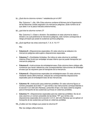 11. ¿Qué dice la columna número 1 establecida por el UN?

    Rta: Columna 1: «No. UN» Esta columna contiene el Número de la Organización
    de las Naciones Unidas asignado a la mercancía peligrosa. (Este número es el
    que debe ir en la placa indicada anteriormente).

12. ¿qué dice la columna numero 3?

    Rta: Columna 3: «Clase o división» Se establece en esta columna la clase o
    división a la cual pertenece la mercancía peligrosa, este número corresponde al
    riesgo principal que posee la sustancia química peligrosa.

13. ¿Qué significan las otras columnas 6, 7, 8, 9, 10,11?

    Rta:

•   Columna 6: «Disposiciones especiales» En esta columna se estipula si la
    mercancía peligrosa está sujeta a disposiciones especiales.

•   Columna 7: «Cantidades limitadas» Se indica en esta columna la cantidad
    máxima (Peso bruto) por embalaje/ envase interno que se puede transportar por
    mercancía peligrosa.

•   Columna 8: «Instrucciones de embalaje/envase» Esta columna tiene códigos alfa
    numéricos que hacen referencia a las correspondientes instrucciones de embalaje/
    envase que se requieren para el transporte de la mercancía.

•   Columna 9: «Disposiciones especiales de embalaje/envase» En esta columna
    mediante claves alfanuméricas, estipula las correspondientes disposiciones
    especiales para el embalaje/envase de las mercancías.


•   Columna 10: «Instrucción para cisternas portátiles» En esta columna figura un
    número precedido de la letra “T” que remite a las instrucciones correspondientes a
    la sección 4.2.5 del Libro Naranja y prescribe el tipo o los tipos cisterna exigidos
    para el transporte de las sustancias químicas en cisternas portátiles.

•   Columna 11: «Disposiciones especiales para las cisternas portátiles» Se da en
    esta columna un número precedido de las letras “TP” que remite a las
    disposiciones especiales de la sección 4.2.5.3. del Libro Naranja que se aplican al
    transporte de las sustancias químicas en cisternas portátiles

14. ¿Cuáles son los códigos que posee la columna 8?

    Rta: los códigos alfanuméricos.
 