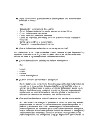 15. Diga 5 capacitaciones que toca dar les a los trabajadores para manipular estos
      objetos en la bodega

       Rta:

   •   Capacitación y entrenamiento del personal.
   •   Control de la exposición del personal a agentes químicos y físicos.
   •   Control de la carga de mercancías.
   •   Control de los documentos de transporte.
   •   Control del etiquetado, embalado y envasado e identificación de unidades de
       transporte.
   •   Control y prevención de la contaminación.
   •   Preparación y respuesta ante contingencias

  16. ¿Qué artículo establece el equipo de carretera y que decreta?

Rta: En el artículo 30 del Código Nacional de Tránsito Terrestre “equipos de prevención y
seguridad” se establece que ningún vehículo podrá transitar por las vías del territorio
nacional sin portar el siguiente equipo de carretera como mínimo.

  17. ¿Cuáles son los equipos básicos para atención a emergencias?

       Rta:

   •   botiquín
   •   extintor
   •   camillas
   •   salidas de emergencias

  18. ¿cuántos extintores de incendios se debe portar?

       Rta: Se deben portar como mínimo dos extintores portátiles tipo multipropósito de
       acuerdo con el tipo y cantidad de sustancia peligrosa transportada, uno en la
       cabina y los demás cerca de la carga en un sitio de fácil acceso y que se pueda
       disponer de él rápidamente en caso de emergencia deben ser inspeccionados
       regularmente por personal competente y se debe efectuar el mantenimiento
       adecuado para asegurar que se puedan usar satisfactoriamente.

  19. ¿Qué y cuál es el equipo de protección personal para atención a emergencias?

       Rta: Toda situación de emergencia que involucre sustancias químicas y residuos
       peligrosos debe ser atendida por personal entrenado y capacitado para tal fin. El
       personal que interviene en el control de la emergencia debe usar equipo de
       protección personal. Es importante que el conductor del vehículo en emergencia,
       este en capacidad de realizar las primeras acciones de control de la emergencia y
       adicionalmente este entrenado y capacitado en el uso y manejo del equipo de
       protección personal para emergencias. El equipo de protección personal debe ser
 
