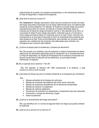 seleccionado de acuerdo a la sustancia transportada y a las indicaciones dadas en
    la Hoja de Seguridad o Tarjeta de Emergencia.

20. ¿Qué dice la columna numero 4?

    Rta: Columna 4: «Riesgo secundario» Esta columna contiene el número de clase
    del riesgo secundario importante que se hayan determinado para una determinada
    sustancia química peligrosa. Por ejemplo, la Acetona no posee riesgo secundario
    importante para tener en cuenta, se trata de un líquido inflamable según lo
    indicado por la Clase de riesgo principal la cual es 3. Otro ejemplo es el Cloro, el
    cual posee la Clase 8 como riesgo secundario, indicando que es un Corrosivo y
    como riesgo principal la Clase 2.3 indicando que es un Gas Tóxico. Durante una
    emergencia en la cual esta involucrado el Cloro es importante tener presente que
    esta sustancia es Gas Tóxico primordialmente, pero también es corrosiva; estos
    aspectos van a determinar las acciones más adecuadas para controlar una
    emergencia que involucre este material

21. ¿Cuál es el equipo para la recolección y limpieza de derrames?

    Rta: De acuerdo a la cantidad y tipo de sustancia o residuo transportado se deben
    seleccionar los elementos adecuados para la recolección de un eventual derrame.
    La Hoja de Seguridad y la Tarjeta de Emergencia de la sustancia involucrada son
    de gran ayuda para la selección de los elementos, ya que estas brindan
    información al respecto.

22. De un ejemplo de la columna 1: No UN

     Rta: Por ejemplo, el Número UN 1090 corresponde a la Acetona, y este
    número no varía a nivel mundial.

23. ¿Qué tipos de fichas hay para el manejo ambiental en el transporte por carreteras?

     Rta:
        •   Manejo ambiental de la limpieza de vehículos
        •   Manejo de emisiones atmosféricas del motor de los vehículos
        •   Manejo de emisiones atmosféricas de la mercancía transportada
        •   Manejo de residuos no peligrosos
        •   Manejo de residuos peligrosos
        •   Prevención de incendios y/o explosiones y preparación para dar respuesta
        •   Prevención y manejo de derrames y fugas
        •   Salud ocupacional

24. ¿Cuál es la característica del riesgo secundario?

    Rta: que identifica con un numero el segundo factor de riesgo que pueda contener
    la sustancia.

25. ¿Qué se da a conocer en la columna 5?
 