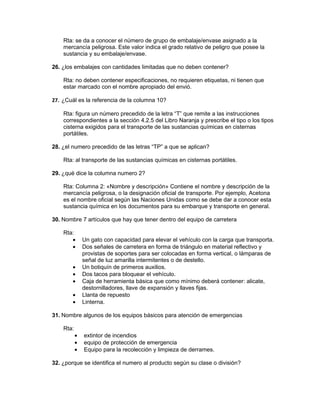 Rta: se da a conocer el número de grupo de embalaje/envase asignado a la
    mercancía peligrosa. Este valor indica el grado relativo de peligro que posee la
    sustancia y su embalaje/envase.

26. ¿los embalajes con cantidades limitadas que no deben contener?

    Rta: no deben contener especificaciones, no requieren etiquetas, ni tienen que
    estar marcado con el nombre apropiado del envió.

27. ¿Cuál es la referencia de la columna 10?

    Rta: figura un número precedido de la letra “T” que remite a las instrucciones
    correspondientes a la sección 4.2.5 del Libro Naranja y prescribe el tipo o los tipos
    cisterna exigidos para el transporte de las sustancias químicas en cisternas
    portátiles.

28. ¿el numero precedido de las letras “TP” a que se aplican?

    Rta: al transporte de las sustancias químicas en cisternas portátiles.

29. ¿qué dice la columna numero 2?

    Rta: Columna 2: «Nombre y descripción» Contiene el nombre y descripción de la
    mercancía peligrosa, o la designación oficial de transporte. Por ejemplo, Acetona
    es el nombre oficial según las Naciones Unidas como se debe dar a conocer esta
    sustancia química en los documentos para su embarque y transporte en general.

30. Nombre 7 artículos que hay que tener dentro del equipo de carretera

    Rta:
       •       Un gato con capacidad para elevar el vehículo con la carga que transporta.
       •       Dos señales de carretera en forma de triángulo en material reflectivo y
               provistas de soportes para ser colocadas en forma vertical, o lámparas de
               señal de luz amarilla intermitentes o de destello.
        •      Un botiquín de primeros auxilios.
        •      Dos tacos para bloquear el vehículo.
        •      Caja de herramienta básica que como mínimo deberá contener: alicate,
               destornilladores, llave de expansión y llaves fijas.
        •      Llanta de repuesto
        •      Linterna.

31. Nombre algunos de los equipos básicos para atención de emergencias

    Rta:
           •   extintor de incendios
           •   equipo de protección de emergencia
           •   Equipo para la recolección y limpieza de derrames.

32. ¿porque se identifica el numero al producto según su clase o división?
 
