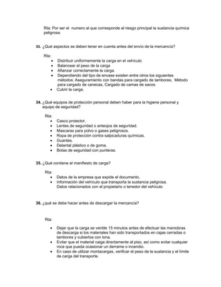 Rta: Por ser el numero al que corresponde al riesgo principal la sustancia química
    peligrosa.


33. ¿Qué aspectos se deben tener en cuenta antes del envío de la mercancía?

    Rta:
           •   Distribuir uniformemente la carga en el vehículo
           •   Balancear el peso de la carga
           •   Afianzar correctamente la carga.
           •   Dependiendo del tipo de envase existen entre otros los siguientes
               métodos: Aseguramiento con bandas para cargado de tambores, Método
               para cargado de canecas, Cargado de camas de sacos
       •       Cubrir la carga.


34. ¿Qué equipos de protección personal deben haber para la higiene personal y
    equipo de seguridad?

    Rta:
       •       Casco protector.
       •       Lentes de seguridad o anteojos de seguridad.
       •       Mascaras para polvo o gases peligrosos.
       •       Ropa de protección contra salpicaduras químicas.
       •       Guantes.
       •       Delantal plástico o de goma.
       •       Botas de seguridad con punteras.


35. ¿Qué contiene el manifiesto de carga?

    Rta:
       •       Datos de la empresa que expide el documento.
       •       Información del vehículo que transporta la sustancia peligrosa.
               Datos relacionados con el propietario o tenedor del vehículo



36. ¿qué se debe hacer antes de descargar la mercancía?



    Rta:

       •       Dejar que la carga se ventile 15 minutos antes de efectuar las maniobras
               de descarga si los materiales han sido transportados en cajas cerradas o
               tambores y cubiertos con lona.
       •       Evitar que el material caiga directamente al piso, así como evitar cualquier
               roce que pueda ocasionar un derrame o incendio.
       •       En caso de utilizar montacargas, verificar el peso de la sustancia y el límite
               de carga del transporte.
 