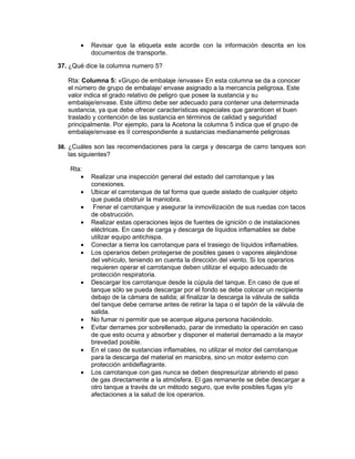 •   Revisar que la etiqueta este acorde con la información descrita en los
           documentos de transporte.

37. ¿Qué dice la columna numero 5?

   Rta: Columna 5: «Grupo de embalaje /envase» En esta columna se da a conocer
   el número de grupo de embalaje/ envase asignado a la mercancía peligrosa. Este
   valor indica el grado relativo de peligro que posee la sustancia y su
   embalaje/envase. Este último debe ser adecuado para contener una determinada
   sustancia, ya que debe ofrecer características especiales que garanticen el buen
   traslado y contención de las sustancia en términos de calidad y seguridad
   principalmente. Por ejemplo, para la Acetona la columna 5 indica que el grupo de
   embalaje/envase es II correspondiente a sustancias medianamente peligrosas

38. ¿Cuáles son las recomendaciones para la carga y descarga de carro tanques son
    las siguientes?

    Rta:
       •   Realizar una inspección general del estado del carrotanque y las
           conexiones.
       •   Ubicar el carrotanque de tal forma que quede aislado de cualquier objeto
           que pueda obstruir la maniobra.
       •    Frenar el carrotanque y asegurar la inmovilización de sus ruedas con tacos
           de obstrucción.
       •   Realizar estas operaciones lejos de fuentes de ignición o de instalaciones
           eléctricas. En caso de carga y descarga de líquidos inflamables se debe
           utilizar equipo antichispa.
       •   Conectar a tierra los carrotanque para el trasiego de líquidos inflamables.
       •   Los operarios deben protegerse de posibles gases o vapores alejándose
           del vehículo, teniendo en cuenta la dirección del viento. Si los operarios
           requieren operar el carrotanque deben utilizar el equipo adecuado de
           protección respiratoria.
       •   Descargar los carrotanque desde la cúpula del tanque. En caso de que el
           tanque sólo se pueda descargar por el fondo se debe colocar un recipiente
           debajo de la cámara de salida; al finalizar la descarga la válvula de salida
           del tanque debe cerrarse antes de retirar la tapa o el tapón de la válvula de
           salida.
       •   No fumar ni permitir que se acerque alguna persona haciéndolo.
       •   Evitar derrames por sobrellenado, parar de inmediato la operación en caso
           de que esto ocurra y absorber y disponer el material derramado a la mayor
           brevedad posible.
       •   En el caso de sustancias inflamables, no utilizar el motor del carrotanque
           para la descarga del material en maniobra, sino un motor externo con
           protección antideflagrante.
       •   Los carrotanque con gas nunca se deben despresurizar abriendo el paso
           de gas directamente a la atmósfera. El gas remanente se debe descargar a
           otro tanque a través de un método seguro, que evite posibles fugas y/o
           afectaciones a la salud de los operarios.
 