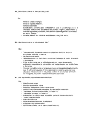 39. ¿Qué debe contener el plan de transporte?



   Rta:

          •   Hora de salida del origen.
          •   Hora de llegada al destino.
          •   Ruta seleccionada.
          •   Listado de los teléfonos para notificación en caso de una emergencia: de la
              empresa, del fabricante o dueño de la sustancia peligrosa, destinatarios y
              comités regionales y/o locales para atención de emergencias, localizados
              en la ruta a seguir.
          •   Lista de puestos de control de la empresa a lo largo de la ruta.



40. ¿Qué debe contener la estructura de plan?



    Rta:

          •   Transportar las sustancias o residuos peligrosos en horas de poca
              congestión vehicular y peatonal.
          •   No transitar de noche.
          •   Seleccionar una ruta que ofrezca un mínimo de riesgos al tráfico, a terceros
              y al ambiente.
          •   Evitar en lo posible que el vehículo transite por zonas densamente
              pobladas o especialmente vulnerables a la contaminación por vertido, fuga
              o derrames.
          •   Cuando inevitablemente se tenga que cruzar centros poblados planificar la
              ruta de tal manera que se eliminen paradas innecesarias y se prevenga
              atravesar inmediaciones de industrias, centros de enseñanza, terminales
              de transporte, hospitales y otras instalaciones sensibles.

41. ¿qué documentos debe tener el transportador?

    Rta:
       •      Manifiesto de carga
       •      Remesa terrestre de carga
       •      Requisito nacional de transporte de carga
       •      Registro nacional para el transporte de mercancías peligrosas
       •      Transporte de líquidos inflamables <<Clase 3>>
       •      Transporte de gases <<Clase 2>>
       •      Planilla para el transporte de sustancias químicas de uso restringido
       •      Tarjeta de emergencia
       •      Plan de transporte
       •      Higiene personal y equipo de seguridad
       •      Capacitación y entrenamiento
       •      Datos relacionados con el conductor del vehículo.
 
