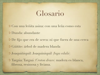 Glosario
Con una leñita asina: con una leña como esta
Dunda: abundante
De ﬁjo que era de serca: ni que fuera de una cerca
Güitite: árbol de madera blanda
Joaquiñiquil: Joaquiniquil (Inga edulis)
Targúa:Targuá (Croton draco) madera es blanca,
ﬁbrosa, resinosa y liviana.
 