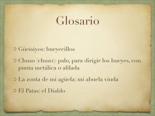 Glosario
Güeisiyos: bueyecillos
Chuso (chuzo): palo, para dirigir los bueyes, con
punta metálica o aﬁlada
La zonta de mi agüela: mi abuela viuda
El Patas: el Diablo
 
