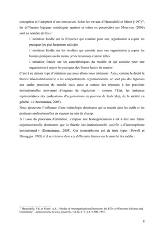 conception et l’adoption d’une innovation. Selon les travaux d’Haunschild et Miner (1997)12
,
les différentes logiques mimétiques reprises et mises en perspective par Mouricou (2006)
sont au nombre de trois :
L’imitation fondée sur la fréquence qui consiste pour une organisation à copier les
pratiques les plus largement utilisées
L’imitation fondée sur les résultats qui consiste pour une organisation à copier les
bonnes pratiques ou du moins celles reconnues comme telles
L’imitation fondée sur les caractéristiques du modèle et qui consiste pour une
organisation à copier les pratiques des firmes leader du marché
C’est à ce dernier type d’imitation que nous allons nous intéresser. Ainsi, comme le décrit la
théorie néo-institutionnelle « les comportements organisationnels ne sont pas des réponses
aux seules pressions du marché mais aussi et surtout des réponses à des pressions
institutionnelles provenant d’organes de régulation – comme l’Etat, les instances
représentatives des professions- d’organisations en position de leadership, de la société en
général. » (Desreumaux, 2005).
Nous ajouterons l’influence d’une technologie dominante qui se traduit dans les outils et les
pratiques professionnelles en vigueur au sein du champ.
A l’issue du processus d’imitation, s’impose une homogénéisation c’est à dire une forme
organisationnelle dominante que la théorie néo-institutionnelle qualifie « d’isomorphisme
institutionnel » (Desreumaux, 2005). Cet isomorphisme est de trois types (Powell et
Dimaggio, 1995) et il se retrouve dans ces différentes formes sur le marché des média :
12
Haunschild, P.R. et Miner, A.S., “Modes of Interorganizational Imitation: the Effect of Outcome Salience and
Uncertainty”, Administrative Science Quaterly, vol.42, n °3, p.472-500, 1997.
8
 