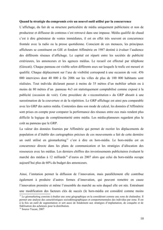 Quand la stratégie du compromis crée un nouvel outil utilisé par la concurrence
L’affichage, du fait de sa structure particulière de média uniquement publicitaire et non de
producteur et diffuseur de contenus s’est retrouvé dans une impasse. Média qualifié de chaud
c’est à dire générateur de ventes immédiates, il est en effet très souvent en concurrence
frontale avec la radio ou la presse quotidienne. Conscient de ces menaces, les principaux
afficheurs se constituent en GIE et fondent Affimétrie en 1987 destiné à évaluer l’audience
des différents réseaux d’affichage. Le capital est réparti entre les sociétés de publicité
extérieures, les annonceurs et les agences médias. Le recueil est effectué par téléphone
(Géocati). Chaque panneau est visible selon différents axes sur lesquels le trafic est mesuré et
qualifié. Chaque déplacement sur l’axe de visibilité correspond à une occasion de voir. 456
000 interviews dont 40 000 à fin 2006 sur les villes de plus de 100 000 habitants sont
réalisées. Tout individu déclarant passer à moins de 35 mètres d’un mobilier urbain ou à
moins de 80 mètres d’un panneau 4x3 est statistiquement comptabilisé comme exposé à la
publicité (occasion de voir). Cette procédure de « reconstitution » du GRP aboutit à une
surestimation de la couverture et de la répétition. Le GRP affichage est ainsi peu comparable
avec les GRP des autres média. Contestées dans son mode de calcul, les données d’Affimétrie
sont prises en compte pour comparer la performance des réseaux entre eux mais rendent plus
difficile la logique de complémentarité entre média. Les média-planneurs regardent plus le
coût au panneau que le GRP.
La valeur des données fournies par Affimétrie qui permet de recréer les déplacements de
population et d’établir des cartographies précises de ces mouvements a fait de cette dernière
un outil utilisé en géomarketing15
c’est à dire en hors-média. Le hors-média est en
concurrence directe dans les plans de communication et les stratégies d’allocation des
ressources avec les médias. Les derniers chiffres des investissements publicitaires évaluent le
marché des médias à 12 milliards16
d’euros en 2007 alors que celui du hors-média occupe
aujourd’hui plus de 60% du budget des annonceurs.
Ainsi, l’imitation permet la diffusion de l’innovation, mais parallèlement elle contribue
également à produire d’autres formes d’innovation, qui peuvent remettre en cause
l’innovation première et même l’ensemble du marché au sein duquel elle est née. Entraînant
une modification des facteurs clés de succès (le hors-média est considéré comme moins
15
Le géomarketing consiste à étudier une zone géographique en la considérant comme une zone de chalandise. Il
permet une analyse des caractéristiques sociodémographiques et comportementales des individus par zone. Il est
à la fois un outil de segmentation et sert aussi de fondement aux stratégies d’implantation, de conquête et de
fidélisation des acheteurs pour la distribution.
16
Source Yacast, 2007
10
 
