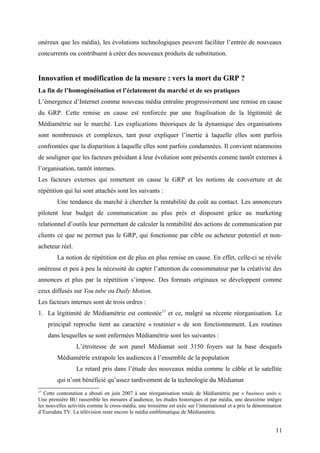onéreux que les média), les évolutions technologiques peuvent faciliter l’entrée de nouveaux
concurrents ou contribuent à créer des nouveaux produits de substitution.
Innovation et modification de la mesure : vers la mort du GRP ?
La fin de l’homogénéisation et l’éclatement du marché et de ses pratiques
L’émergence d’Internet comme nouveau média entraîne progressivement une remise en cause
du GRP. Cette remise en cause est renforcée par une fragilisation de la légitimité de
Médiamétrie sur le marché. Les explications théoriques de la dynamique des organisations
sont nombreuses et complexes, tant pour expliquer l’inertie à laquelle elles sont parfois
confrontées que la disparition à laquelle elles sont parfois condamnées. Il convient néanmoins
de souligner que les facteurs présidant à leur évolution sont présentés comme tantôt externes à
l’organisation, tantôt internes.
Les facteurs externes qui remettent en cause le GRP et les notions de couverture et de
répétition qui lui sont attachés sont les suivants :
Une tendance du marché à chercher la rentabilité du coût au contact. Les annonceurs
pilotent leur budget de communication au plus près et disposent grâce au marketing
relationnel d’outils leur permettant de calculer la rentabilité des actions de communication par
clients ce que ne permet pas le GRP, qui fonctionne par cible ou acheteur potentiel et non-
acheteur réel.
La notion de répétition est de plus en plus remise en cause. En effet, celle-ci se révèle
onéreuse et peu à peu la nécessité de capter l’attention du consommateur par la créativité des
annonces et plus par la répétition s’impose. Des formats originaux se développent comme
ceux diffusés sur You tube ou Daily Motion.
Les facteurs internes sont de trois ordres :
1. La légitimité de Médiamétrie est contestée17
et ce, malgré sa récente réorganisation. Le
principal reproche tient au caractère « routinier » de son fonctionnement. Les routines
dans lesquelles se sont enfermées Médiamétrie sont les suivantes :
L’étroitesse de son panel Médiamat soit 3150 foyers sur la base desquels
Médiamétrie extrapole les audiences à l’ensemble de la population
Le retard pris dans l’étude des nouveaux média comme le câble et le satellite
qui n’ont bénéficié qu’assez tardivement de la technologie du Médiamat
17
Cette contestation a abouti en juin 2007 à une réorganisation totale de Médiamétrie par « business units ».
Une première BU rassemble les mesures d’audience, les études historiques et par média, une deuxième intègre
les nouvelles activités comme le cross-média, une troisième est axée sur l’international et a pris la dénomination
d’Eurodata TV. La télévision reste encore le média emblématique de Médiamétrie.
11
 