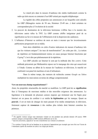 Le retard pris dans la mesure d’audience des média traditionnels comme la
radio qui doit encore se contenter d’un GRP estimé par enquête téléphonique
La rigidité des cibles proposées aux annonceurs et sur lesquelles sont calculés
les GRP (Ménagères moins de 50 ans, Hommes 25-49 ans…) dont certaines ne
correspondent plus à l’évolution de la société
2. Le pouvoir de domination de la télévision hertzienne s’effrite face à la montée des
télévisions autres telles la TNT. Le GRP comme chiffre intégrateur perd de sa
signification au fur et à mesure de l’effritement et de la dispersion des audiences.
3. L’influence d’Internet se renforce de mois en mois à mesure que les investissements
publicitaires progressent sur ce média.
Sont alors réhabilités ou créés d’autres indicateurs de mesure d’audience tels
que les visiteurs uniques18
, les taux de transformation19
, les coûts par clic…La notion
de répétition est fondamentalement remise en cause puisque Internet fonctionne par
Caping20
c’est à dire par plafonnement de la répétition.
Les GRP calculés sur Internet le sont par la méthode dite Site centric. Cette
méthode préconisée par Médiamétrie repose sur le marquage des sites qui souscrivent
à l’étude. Comme au début de la mesure de l’audience en télévision, le marché est
confronté à un panel de machines et non d’utilisateurs.
Dans le même temps, des moteurs de recherche comme Google ou Yahoo
multiplient les innovations en terme de ciblage comportemental.
Vers un nouveau champ organisationnel ?
Ainsi, les propriétés structurelles du marché se modifient. Le GRP perd de sa signification
face à l’émergence de nouveaux médias et des nouvelles exigences des annonceurs. Le
législateur à la demande de plusieurs acteurs majeurs qui réclament une loi Sapin pour
Internet est en passe de conférer à ce média la légitimation qui lui manque. Quant au
pouvoir, il est en train de changer de main passant d’un média omniprésent, la télévision,
fortement capteur de ressources à des médias plus éclatés dont Internet constitue les
prémices.
18
On appelle visiteur unique tout internaute visitant un site pendant une période donnée (30 jours). 5000
visiteurs uniques correspondent à 5000 visiteurs différents sur le site.
19
taux de conversion, capacité d ’un site à transformer ses visiteurs en acheteurs
20
Le système Caping fait qu’un bandeau ou un pop-up n’apparaitront par exemple que trois fois sur l’écran de
l’internaute à partir du moment où celui ci ne clique pas dessus.
12
 