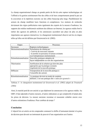 Le champ organisationnel change en grande partie du fait de cette rupture technologique où
l’affinité et la gestion extrêmement fine des cibles et de leurs comportements prend le pas sur
la couverture et la répétition exercées sur des cibles beaucoup plus large. Parallèlement les
acteurs du champ modifient leurs fonctions et compétences. Les moteurs de recherche
deviennent des régies publicitaires mais également des experts de la mesure d’audience, les
supports des médias traditionnels rachètent des éditeurs sur Internet, les agences média font le
métier des agences de publicité, et les annonceurs accordent une place de plus en plus
importantes aux agences interactives. Le changement institutionnel observé suit les six étapes
telles qu’elles ont été définies par Greenwood et al. (2002).
Etapes Processus
Secousses Ruptures technologiques
Désinstitutionnalisation Perturbation du champ par :
- l’arrivée de nouveaux entrants
- la montée en puissance d’acteurs existants
ou d’entrepreneurs institutionnels
Préinstitutionnalisation Nouvelles pratiques adoptées de
façon indépendante au sein des organisations
Théorisation Justification de la solution qui doit être plus
appropriée que la pratique existante
Légitimité de la nouvelle pratique
Diffusion Transposition de la nouvelle pratique à
l’ensemble des acteurs
Réinstitutionnalisation La pratique devient un mode de conduite
définitif, c’est une pratique dite « taken-for-granted »
Tableau 3 : le changement institutionnel de Greenwood et al. (2002) adapté de Trouinard
(2004)
Ainsi, le marché perd de son unicité ce que déplorent les annonceurs et les agences média. Au
GRP, il faut adjoindre d’autres mesures, d’autres indicateurs ce qui complexifie d’autant plus
les prises de décision. La mesure ancienne reconnue et rassurante cohabite encore avec
d’autres estimations d’audience. Pour combien de temps ?
Conclusion
L’objectif de cet article est de comprendre comment le chiffre d’instrument destiné à la prise
de décision peut devenir un instrument de pouvoir d’une organisation sur d’autres.
13
 