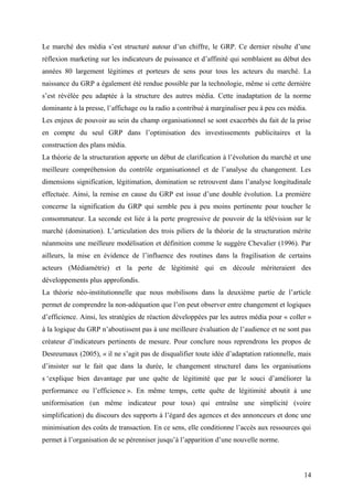 Le marché des média s’est structuré autour d’un chiffre, le GRP. Ce dernier résulte d’une
réflexion marketing sur les indicateurs de puissance et d’affinité qui semblaient au début des
années 80 largement légitimes et porteurs de sens pour tous les acteurs du marché. La
naissance du GRP a également été rendue possible par la technologie, même si cette dernière
s’est révélée peu adaptée à la structure des autres média. Cette inadaptation de la norme
dominante à la presse, l’affichage ou la radio a contribué à marginaliser peu à peu ces média.
Les enjeux de pouvoir au sein du champ organisationnel se sont exacerbés du fait de la prise
en compte du seul GRP dans l’optimisation des investissements publicitaires et la
construction des plans média.
La théorie de la structuration apporte un début de clarification à l’évolution du marché et une
meilleure compréhension du contrôle organisationnel et de l’analyse du changement. Les
dimensions signification, légitimation, domination se retrouvent dans l’analyse longitudinale
effectuée. Ainsi, la remise en cause du GRP est issue d’une double évolution. La première
concerne la signification du GRP qui semble peu à peu moins pertinente pour toucher le
consommateur. La seconde est liée à la perte progressive de pouvoir de la télévision sur le
marché (domination). L’articulation des trois piliers de la théorie de la structuration mérite
néanmoins une meilleure modélisation et définition comme le suggère Chevalier (1996). Par
ailleurs, la mise en évidence de l’influence des routines dans la fragilisation de certains
acteurs (Médiamétrie) et la perte de légitimité qui en découle mériteraient des
développements plus approfondis.
La théorie néo-institutionnelle que nous mobilisons dans la deuxième partie de l’article
permet de comprendre la non-adéquation que l’on peut observer entre changement et logiques
d’efficience. Ainsi, les stratégies de réaction développées par les autres média pour « coller »
à la logique du GRP n’aboutissent pas à une meilleure évaluation de l’audience et ne sont pas
créateur d’indicateurs pertinents de mesure. Pour conclure nous reprendrons les propos de
Desreumaux (2005), « il ne s’agit pas de disqualifier toute idée d’adaptation rationnelle, mais
d’insister sur le fait que dans la durée, le changement structurel dans les organisations
s ‘explique bien davantage par une quête de légitimité que par le souci d’améliorer la
performance ou l’efficience ». En même temps, cette quête de légitimité aboutit à une
uniformisation (un même indicateur pour tous) qui entraîne une simplicité (voire
simplification) du discours des supports à l’égard des agences et des annonceurs et donc une
minimisation des coûts de transaction. En ce sens, elle conditionne l’accès aux ressources qui
permet à l’organisation de se pérenniser jusqu’à l’apparition d’une nouvelle norme.
14
 