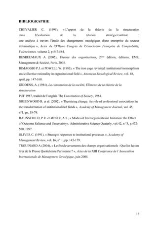 BIBLIOGRAPHIE
CHEVALIER C. (1996), « L'apport de la théorie de la structuration
dans l'évaluation de la relation stratégie/contrôle :
une analyse à travers l'étude des changements stratégiques d'une entreprise du secteur
informatique », Actes du XVIIème Congrès de l'Association Française de Comptabilité,
Valenciennes, volume 2, p 547-564.
DESREUMAUX A (2005), Théorie des organisations, 2ième
édition, éditions, EMS,
Management & Société, Paris, 2005.
DIMAGGIO P.J. et POWELL W. (1983), « The iron cage revisited: institutional isomorphism
and collective rationality in organizational field », American Sociological Review, vol. 48,
april, pp. 147-160.
GIDDENS, A. (1984), La constitution de la société, Eléments de la théorie de la
structuration
PUF 1987, traduit de l’anglais The Constitution of Society, 1984.
GREENWOOD R. et al. (2002), « Theorizing change: the role of professional associations in
the transformation of institutionalized fields », Academy of Management Journal, vol. 45,
n°1, pp. 58-79.
HAUNSCHILD, P.R. et MINER, A.S., « Modes of Interorganizational Imitation: the Effect
of Outcome Salience and Uncertainty», Administrative Science Quaterly, vol.42, n °3, p.472-
500, 1997.
OLIVER C. (1991), « Strategic responses to institutional processes », Academy of
Management Review, vol. 16, n° 1, pp. 145-179.
TROUINARD A (2004), « Les bouleversements des champs organisationnels : Quelles leçons
tirer de la Presse Quotidienne Parisienne ? », Actes de la XIII Conférence de l’Association
Internationale de Management Stratégique, juin 2004.
16
 