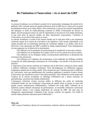 De l’imitation à l’innovation : vie et mort du GRP
Résumé
La mesure d’audience est un élément essentiel de la structuration stratégique du marché de la
publicité. Elle s’articule autour de grands indicateurs dont le GRP (gross rating point ou point
de pénétration brute) est le mètre étalon. Nous montrerons à travers une analyse longitudinale
des pratiques et outils de média-planning comment le chiffre d’instrument de mesure au
départ, devient progressivement un outil de légitimation et de pouvoir d’un média dominant,
et que cette prise de pouvoir fondée sur deux mécanismes concomitants, l’imitation et
l’innovation, est en train d’être remise en cause.
La mesure d’audience a évolué d’une mesure fondée sur le coût pour mille à une estimation
construite autour de la notion de couverture et de répétition. Cette mesure individuelle a été
rendue possible par la technologie (principe de l’audimat) adaptée à un média, celui de la
télévision. Cette suprématie du GRP a modifié le champ organisationnel. Nous distinguerons
en nous appuyant sur la théorie de la structuration :
Une influence sur les pratiques (accroissement de la complexité et nouveaux acteurs)
Une influence sur le législateur (Loi Sapin, CGV) et sur les calculs de coût au contact
Une influence sur les stratégies média, investissements publicitaires et allocations des
ressources des annonceurs
Une influence sur l’adoption des technologies et des méthodes de chiffrage (modèles
et logiciels de média-planning), instruments de »verrouillage » du marché et du processus de
décision
L’imposition d’une mesure uniforme de l’audience par la télévision a amené les autres média
à élaborer différentes stratégies d’imitation. Nous développerons les différentes logiques
mimétiques adoptés par les autres média. Nous montrerons que l’imitation permet la diffusion
de l’innovation, mais que parallèlement elle contribue également à produire d’autres formes
d’innovation, qui remettent en cause l’innovation première. Nous illustrerons notre propos par
l’analyse de la mesure d’audience en affichage (Affimétrie) qui a donné naissance au
géomarketing, concurrent des médias traditionnels.
L’émergence d’Internet comme nouveau média, la diffusion des outils de marketing
relationnel fondés sur une évaluation à long terme du capital client, la remise en cause des
grands acteurs institutionnels (Médiamétrie), l’inflation des coûts GRP, l’abandon de la
répétition comme élément mécanique de performances, un ensemble d’éléments contextuels
et structurels amène à une critique généralisée du concept de GRP. Sur quel type de
changement organisationnel, l’abandon d’une mesure centrale sur laquelle s’est fondé le
marché depuis plusieurs décennies peut-il déboucher ?
Mots clés
GRP, mesure d’audience, théorie de la structuration, imitation, théorie néo-institutionnelle
 