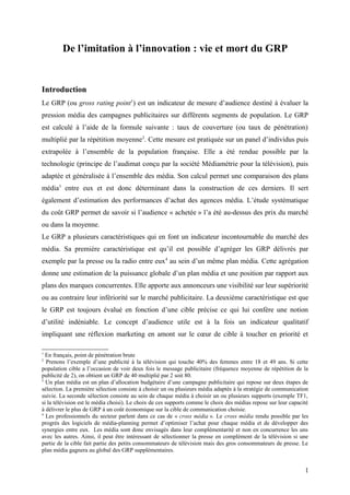 De l’imitation à l’innovation : vie et mort du GRP
Introduction
Le GRP (ou gross rating point1
) est un indicateur de mesure d’audience destiné à évaluer la
pression média des campagnes publicitaires sur différents segments de population. Le GRP
est calculé à l’aide de la formule suivante : taux de couverture (ou taux de pénétration)
multiplié par la répétition moyenne2
. Cette mesure est pratiquée sur un panel d’individus puis
extrapolée à l’ensemble de la population française. Elle a été rendue possible par la
technologie (principe de l’audimat conçu par la société Médiamétrie pour la télévision), puis
adaptée et généralisée à l’ensemble des média. Son calcul permet une comparaison des plans
média3
entre eux et est donc déterminant dans la construction de ces derniers. Il sert
également d’estimation des performances d’achat des agences média. L’étude systématique
du coût GRP permet de savoir si l’audience « achetée » l’a été au-dessus des prix du marché
ou dans la moyenne.
Le GRP a plusieurs caractéristiques qui en font un indicateur incontournable du marché des
média. Sa première caractéristique est qu’il est possible d’agréger les GRP délivrés par
exemple par la presse ou la radio entre eux4
au sein d’un même plan média. Cette agrégation
donne une estimation de la puissance globale d’un plan média et une position par rapport aux
plans des marques concurrentes. Elle apporte aux annonceurs une visibilité sur leur supériorité
ou au contraire leur infériorité sur le marché publicitaire. La deuxième caractéristique est que
le GRP est toujours évalué en fonction d’une cible précise ce qui lui confère une notion
d’utilité indéniable. Le concept d’audience utile est à la fois un indicateur qualitatif
impliquant une réflexion marketing en amont sur le cœur de cible à toucher en priorité et
1
En français, point de pénétration brute
2
Prenons l’exemple d’une publicité à la télévision qui touche 40% des femmes entre 18 et 49 ans. Si cette
population cible a l’occasion de voir deux fois le message publicitaire (fréquence moyenne de répétition de la
publicité de 2), on obtient un GRP de 40 multiplié par 2 soit 80.
3
Un plan média est un plan d’allocation budgétaire d’une campagne publicitaire qui repose sur deux étapes de
sélection. La première sélection consiste à choisir un ou plusieurs média adaptés à la stratégie de communication
suivie. La seconde sélection consiste au sein de chaque média à choisir un ou plusieurs supports (exemple TF1,
si la télévision est le média choisi). Le choix de ces supports comme le choix des médias repose sur leur capacité
à délivrer le plus de GRP à un coût économique sur la cible de communication choisie.
4
Les professionnels du secteur parlent dans ce cas de « cross média ». Le cross média rendu possible par les
progrès des logiciels de média-planning permet d’optimiser l’achat pour chaque média et de développer des
synergies entre eux. Les média sont donc envisagés dans leur complémentarité et non en concurrence les uns
avec les autres. Ainsi, il peut être intéressant de sélectionner la presse en complément de la télévision si une
partie de la cible fait partie des petits consommateurs de télévision mais des gros consommateurs de presse. Le
plan média gagnera au global des GRP supplémentaires.
1
 