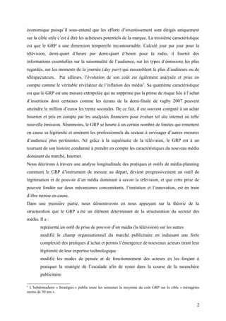 économique puisqu’il sous-entend que les efforts d’investissement sont dirigés uniquement
sur la cible utile c’est à dire les acheteurs potentiels de la marque. La troisième caractéristique
est que le GRP a une dimension temporelle incontournable. Calculé jour par jour pour la
télévision, demi-quart d’heure par demi-quart d’heure pour la radio, il fournit des
informations essentielles sur la saisonnalité de l’audience, sur les types d’émissions les plus
regardés, sur les moments de la journée (day part) qui rassemblent le plus d’auditeurs ou de
téléspectateurs. Par ailleurs, l’évolution de son coût est également analysée et prise en
compte comme le véritable révélateur de l’inflation des média5
. Sa quatrième caractéristique
est que le GRP est une mesure extrapolée qui ne supprime pas la prime de risque liée à l’achat
d’insertions dont certaines comme les écrans de la demi-finale de rugby 2007 peuvent
atteindre le million d’euros les trente secondes. De ce fait, il est souvent comparé à un achat
boursier et pris en compte par les analystes financiers pour évaluer tel site internet ou telle
nouvelle émission. Néanmoins, le GRP se heurte à un certain nombre de limites qui remettent
en cause sa légitimité et amènent les professionnels du secteur à envisager d’autres mesures
d’audience plus pertinentes. Né grâce à la suprématie de la télévision, le GRP est à un
tournant de son histoire condamné à prendre en compte les caractéristiques du nouveau média
dominant du marché, Internet.
Nous décrirons à travers une analyse longitudinale des pratiques et outils de média-planning
comment le GRP d’instrument de mesure au départ, devient progressivement un outil de
légitimation et de pouvoir d’un média dominant à savoir la télévision, et que cette prise de
pouvoir fondée sur deux mécanismes concomitants, l’imitation et l’innovation, est en train
d’être remise en cause.
Dans une première partie, nous démontrerons en nous appuyant sur la théorie de la
structuration que le GRP a été un élément déterminant de la structuration du secteur des
média. Il a :
représenté un outil de prise de pouvoir d’un média (la télévision) sur les autres
modifié le champ organisationnel du marché publicitaire en induisant une forte
complexité des pratiques d’achat et permis l’émergence de nouveaux acteurs tirant leur
légitimité de leur expertise technologique
modifié les modes de pensée et de fonctionnement des acteurs en les forçant à
pratiquer la stratégie de l’escalade afin de rester dans la course de la surenchère
publicitaire
5
L’hebdomadaire « Stratégies » publie toute les semaines la moyenne du coût GRP sur la cible « ménagères
moins de 50 ans ».
2
 